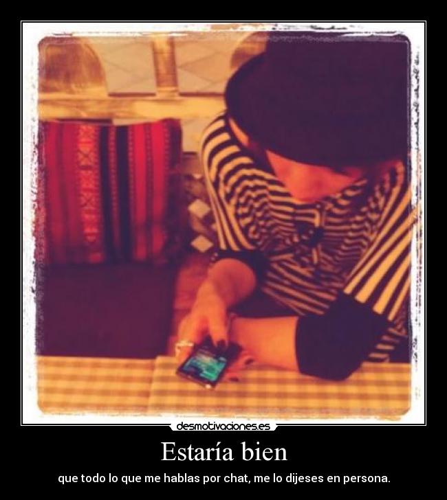 Estaría bien - que todo lo que me hablas por chat, me lo dijeses en persona.