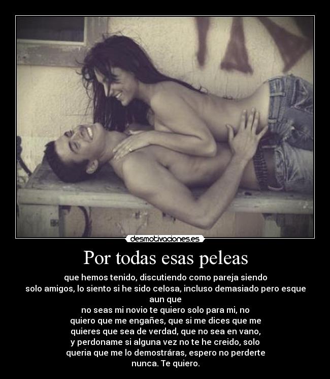 Por todas esas peleas - que hemos tenido, discutiendo como pareja siendo
solo amigos, lo siento si he sido celosa, incluso demasiado pero esque aun que
no seas mi novio te quiero solo para mi, no
quiero que me engañes, que si me dices que me
quieres que sea de verdad, que no sea en vano,
y perdoname si alguna vez no te he creido, solo
queria que me lo demostráras, espero no perderte
nunca. Te quiero.