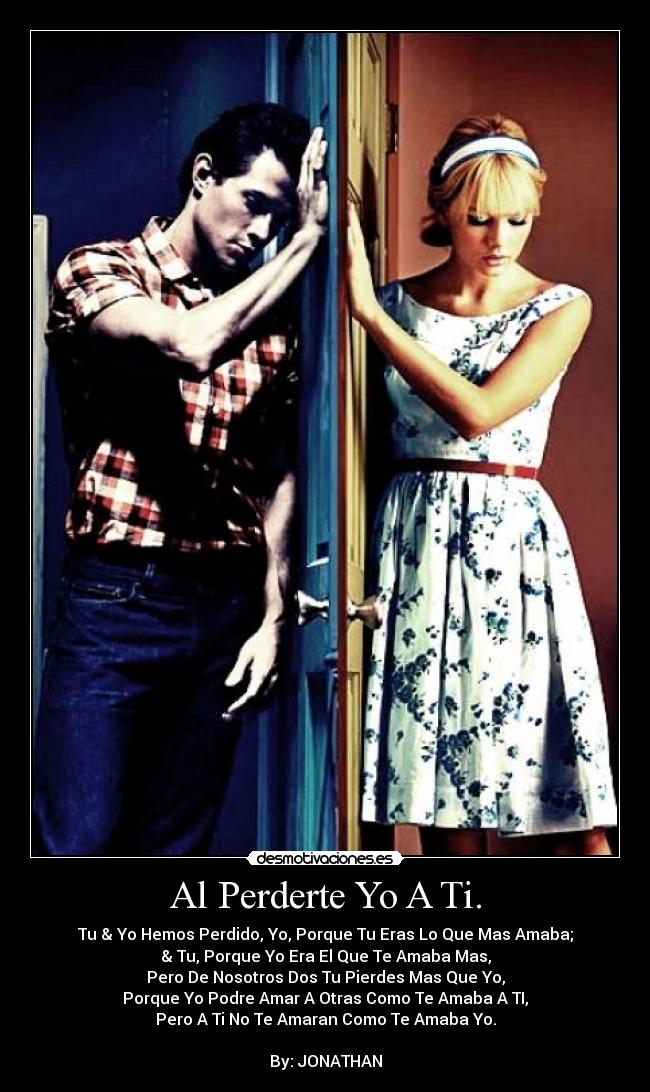 Al Perderte Yo A Ti. - Tu & Yo Hemos Perdido, Yo, Porque Tu Eras Lo Que Mas Amaba;
& Tu, Porque Yo Era El Que Te Amaba Mas,
Pero De Nosotros Dos Tu Pierdes Mas Que Yo,
Porque Yo Podre Amar A Otras Como Te Amaba A TI,
Pero A Ti No Te Amaran Como Te Amaba Yo.
By: JONATHAN