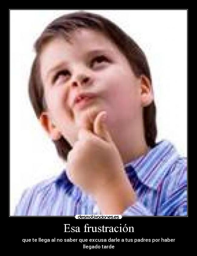 Esa frustración - que te llega al no saber que excusa darle a tus padres por haber llegado tarde