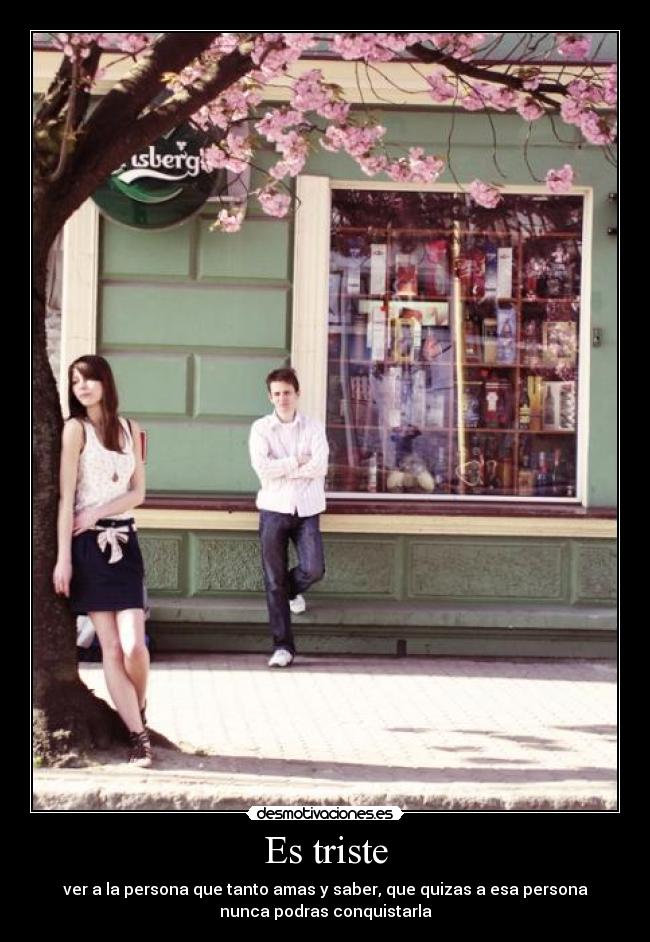 Es triste - ver a la persona que tanto amas y saber, que quizas a esa persona
nunca podras conquistarla