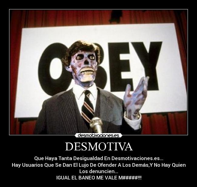DESMOTIVA - Que Haya Tanta Desigualdad En Desmotivaciones.es...
Hay Usuarios Que Se Dan El Lujo De Ofender A Los Demás,Y No Hay Quien
Los denuncien...
IGUAL EL BANEO ME VALE M#####!!!