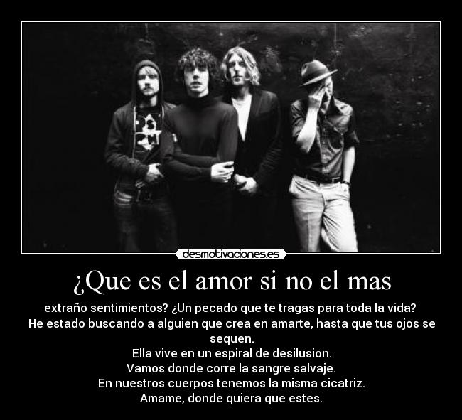 ¿Que es el amor si no el mas - extraño sentimientos? ¿Un pecado que te tragas para toda la vida? 
He estado buscando a alguien que crea en amarte, hasta que tus ojos se sequen.
Ella vive en un espiral de desilusion.
Vamos donde corre la sangre salvaje.
En nuestros cuerpos tenemos la misma cicatriz.
Amame, donde quiera que estes.