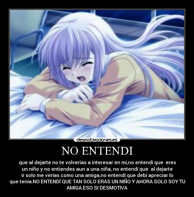 NO ENTENDI - que al dejarte no te volverias a interesar en mi,no entendí que eres
un niño y no entiendes aun a una niña, no entendí que al dejarte
ir solo me verías como una amiga,no entendí que debí apreciar lo
que tenia.NO ENTENDÍ QUE TAN SOLO ERAS UN NIÑO Y AHORA SOLO SOY TU
AMIGA.ESO SI DESMOTIVA
