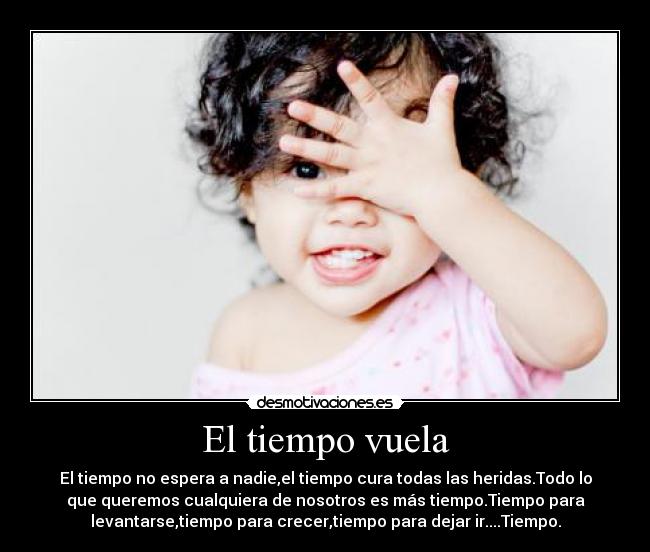 El tiempo vuela - El tiempo no espera a nadie,el tiempo cura todas las heridas.Todo lo
que queremos cualquiera de nosotros es más tiempo.Tiempo para
levantarse,tiempo para crecer,tiempo para dejar ir....Tiempo.