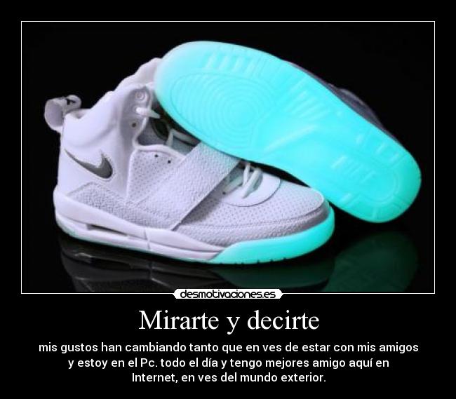 Mirarte y decirte - mis gustos han cambiando tanto que en ves de estar con mis amigos
y estoy en el Pc. todo el día y tengo mejores amigo aquí en
Internet, en ves del mundo exterior.