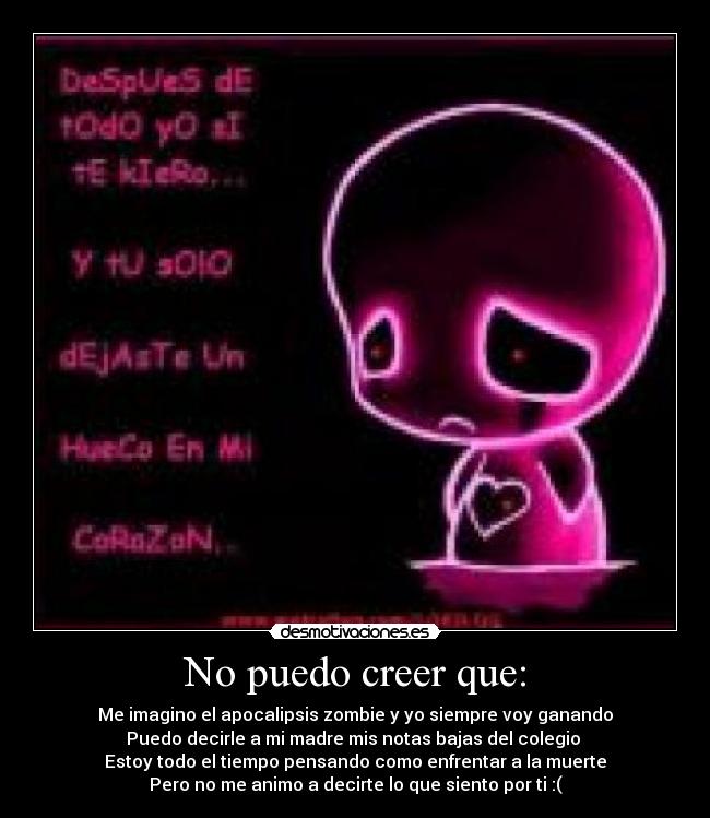 No puedo creer que: - Me imagino el apocalipsis zombie y yo siempre voy ganando
Puedo decirle a mi madre mis notas bajas del colegio 
Estoy todo el tiempo pensando como enfrentar a la muerte
Pero no me animo a decirte lo que siento por ti :(
