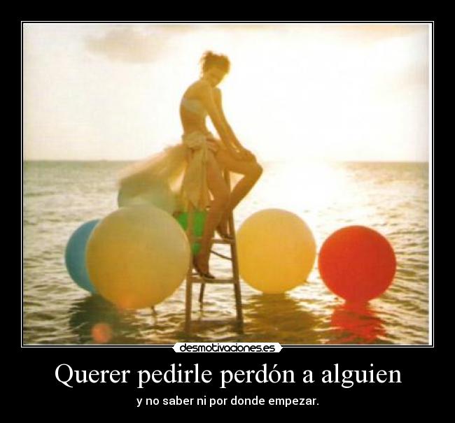 Querer pedirle perdón a alguien - y no saber ni por donde empezar.