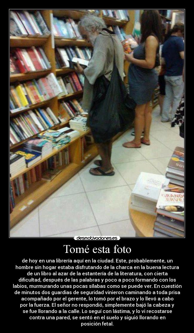 Tomé esta foto - de hoy en una librería aquí en la ciudad. Este, probablemente, un
hombre sin hogar estaba disfrutando de la charca en la buena lectura
de un libro al azar de la estantería de la literatura, con cierta
dificultad, después de las palabras y poco a poco formando con los
labios, murmurando unas pocas sílabas como se puede ver. En cuestión
de minutos dos guardias de seguridad vinieron caminando a toda prisa
acompañado por el gerente, lo tomó por el brazo y lo llevó a cabo
por la fuerza. El señor no respondió, simplemente bajó la cabeza y
se fue llorando a la calle. Lo seguí con lástima, y lo vi recostarse
contra una pared, se sentó en el suelo y siguió llorando en
posición fetal.