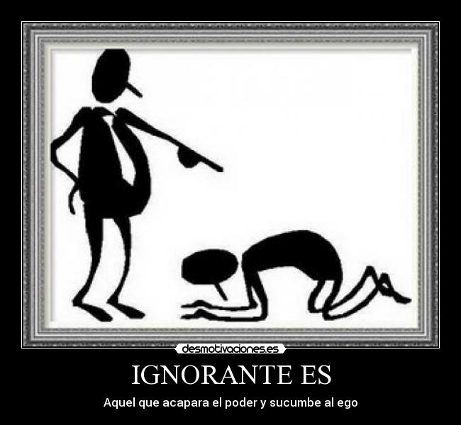 IGNORANTE ES - Aquel que acapara el poder y sucumbe al ego