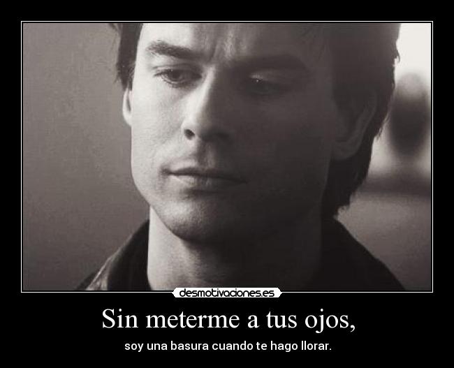 Sin meterme a tus ojos, - soy una basura cuando te hago llorar.