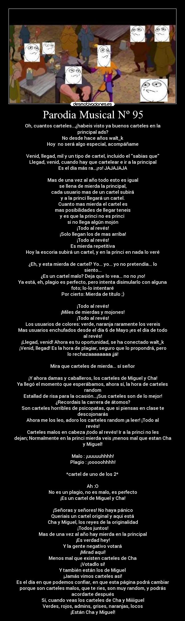 Parodia Musical Nº 95 - Oh, cuantos carteles...¿habeis visto ya buenos carteles en la
principal ads?
No desde hace años walt_k
Hoy no será algo especial, acompáñame
Venid, llegad, mil y un tipo de cartel, incluido el sabias que
Llegad, venid, cuando hay que cartelear e ir a la principal
Es el día más ra...¡ro! JAJAJAJA
Mas de una vez al año todo esto es igual
se llena de mierda la principal,
cada usuario mas de un cartel subirá
y a la princi llegará un cartel.
Cuanto mas mierda el cartel es
mas posibilidades de llegar teneis
y es que la princi no es princi
si no llega algún mojón
¡Todo al revés!
¡Solo llegan los de mas arriba!
¡Todo al revés!
Es mierda repetitiva
Hoy la escoria subirá un cartel, y en la princi en nada lo veré
¿Eh, y esta mierda de cartel? Yo... yo... yo no pretendía... lo
siento...
¿Es un cartel malo? Deja que lo vea... no no ¡no!
Ya está, eh, plagio es perfecto, pero intenta disimularlo con alguna
foto; lo-lo intentaré
Por cierto: Mierda de título ;)
¡Todo al revés!
¡Miles de mierdas y mojones!
¡Todo al revés!
Los usuarios de colores: verde, naranja raramente los vereis
Mas usuarios enchufados desde el día 6 de Mayo ¡es el día de todo
al revés!
¡Llegad, venid! Ahora es tu oportunidad, se ha conectado walt_k
¡Venid, llegad! Es la hora de plagiar, seguro que lo propondrá, pero
lo rechazaaaaaaaa ¡já!
Mira que carteles de mierda... sí señor
¡Y ahora damas y caballeros, los carteles de Miguel y Cha!
Ya llegó el momento que esperábamos, ahora sí, la hora de carteles
random
Estallad de risa para la ocasión...¡Sus carteles son de lo mejor!
¿Recordais la carrera de átomos?
Son carteles horribles de psicopatas, que si piensas en clase te
descojonarás
Ahora me los leo, adoro los carteles random ¡a leer! ¡Todo al
revés!
Carteles malos en cabeza ¡todo al revés! Ir a la princi no les
dejan; Normalmente en la princi mierda veis ¡menos mal que estan Cha
y Miguel!
Malo : ¡uuuuuhhhh!
Plagio : ¡ooooohhhh!
*cartel de uno de los 2*
Ah :O
No es un plagio, no es malo, es perfecto
¡Es un cartel de Miguel y Cha!
¡Señoras y señores! No haya pánico
Queriais un cartel original y aqui está
Cha y Miguel, los reyes de la originalidad
¡Todos juntos!
Mas de una vez al año hay mierda en la principal
¡Es verdad hey!
Y la gente negativo votará
¡Mirad aquí!
Menos mal que existen carteles de Cha
¡Votadlo sí!
Y también están los de Miguel
¡Jamás vimos carteles así!
Es el día en que podemos confiar, en que esta página podrá cambiar
porque son carteles malos, que te ries, son muy random, y podrás
acordarte después
Sí, cuando veas los carteles de Cha y Miiiiguel
Verdes, rojos, admins, grises, naranjas, locos
¡Están Cha y Miguel!