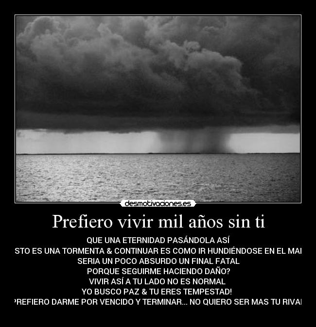 Prefiero vivir mil años sin ti - QUE UNA ETERNIDAD PASÁNDOLA ASÍ
ESTO ES UNA TORMENTA & CONTINUAR ES COMO IR HUNDIÉNDOSE EN EL MAR
SERIA UN POCO ABSURDO UN FINAL FATAL
PORQUE SEGUIRME HACIENDO DAÑO?
VIVIR ASÍ A TU LADO NO ES NORMAL
YO BUSCO PAZ & TU ERES TEMPESTAD!
PREFIERO DARME POR VENCIDO Y TERMINAR... NO QUIERO SER MAS TU RIVAL!
♪