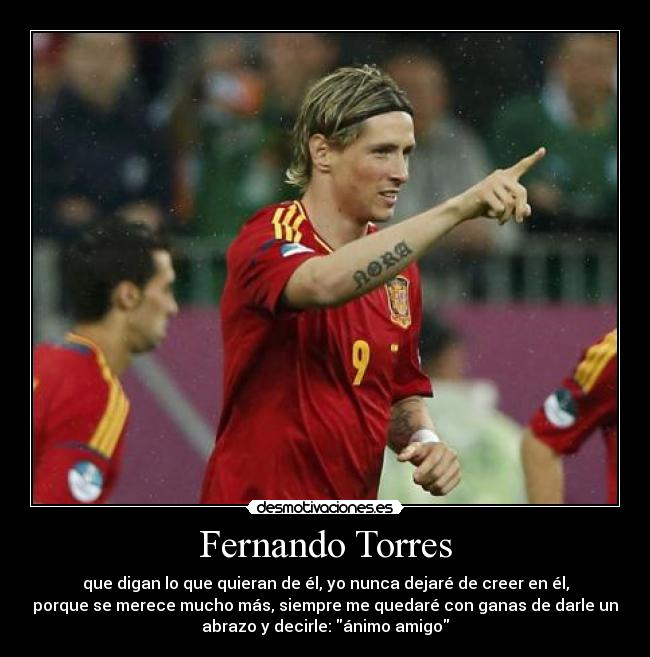 Fernando Torres - que digan lo que quieran de él, yo nunca dejaré de creer en él,
porque se merece mucho más, siempre me quedaré con ganas de darle un
abrazo y decirle: ánimo amigo