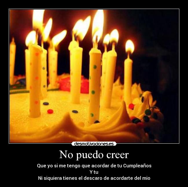 No puedo creer - Que yo si me tengo que acordar de tu Cumpleaños
Y tu
Ni siquiera tienes el descaro de acordarte del mio