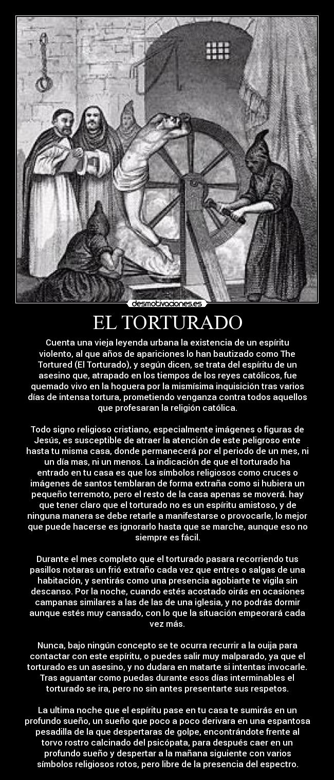 EL TORTURADO - Cuenta una vieja leyenda urbana la existencia de un espíritu
violento, al que años de apariciones lo han bautizado como The
Tortured (El Torturado), y según dicen, se trata del espíritu de un
asesino que, atrapado en los tiempos de los reyes católicos, fue
quemado vivo en la hoguera por la mismísima inquisición tras varios
días de intensa tortura, prometiendo venganza contra todos aquellos
que profesaran la religión católica.
Todo signo religioso cristiano, especialmente imágenes o figuras de
Jesús, es susceptible de atraer la atención de este peligroso ente
hasta tu misma casa, donde permanecerá por el periodo de un mes, ni
un día mas, ni un menos. La indicación de que el torturado ha
entrado en tu casa es que los símbolos religiosos como cruces o
imágenes de santos temblaran de forma extraña como si hubiera un
pequeño terremoto, pero el resto de la casa apenas se moverá. hay
que tener claro que el torturado no es un espíritu amistoso, y de
ninguna manera se debe retarle a manifestarse o provocarle, lo mejor
que puede hacerse es ignorarlo hasta que se marche, aunque eso no
siempre es fácil.
Durante el mes completo que el torturado pasara recorriendo tus
pasillos notaras un frió extraño cada vez que entres o salgas de una
habitación, y sentirás como una presencia agobiarte te vigila sin
descanso. Por la noche, cuando estés acostado oirás en ocasiones
campanas similares a las de las de una iglesia, y no podrás dormir
aunque estés muy cansado, con lo que la situación empeorará cada
vez más.
Nunca, bajo ningún concepto se te ocurra recurrir a la ouija para
contactar con este espíritu, o puedes salir muy malparado, ya que el
torturado es un asesino, y no dudara en matarte si intentas invocarle.
Tras aguantar como puedas durante esos días interminables el
torturado se ira, pero no sin antes presentarte sus respetos.
La ultima noche que el espíritu pase en tu casa te sumirás en un
profundo sueño, un sueño que poco a poco derivara en una espantosa
pesadilla de la que despertaras de golpe, encontrándote frente al
torvo rostro calcinado del psicópata, para después caer en un
profundo sueño y despertar a la mañana siguiente con varios
símbolos religiosos rotos, pero libre de la presencia del espectro.