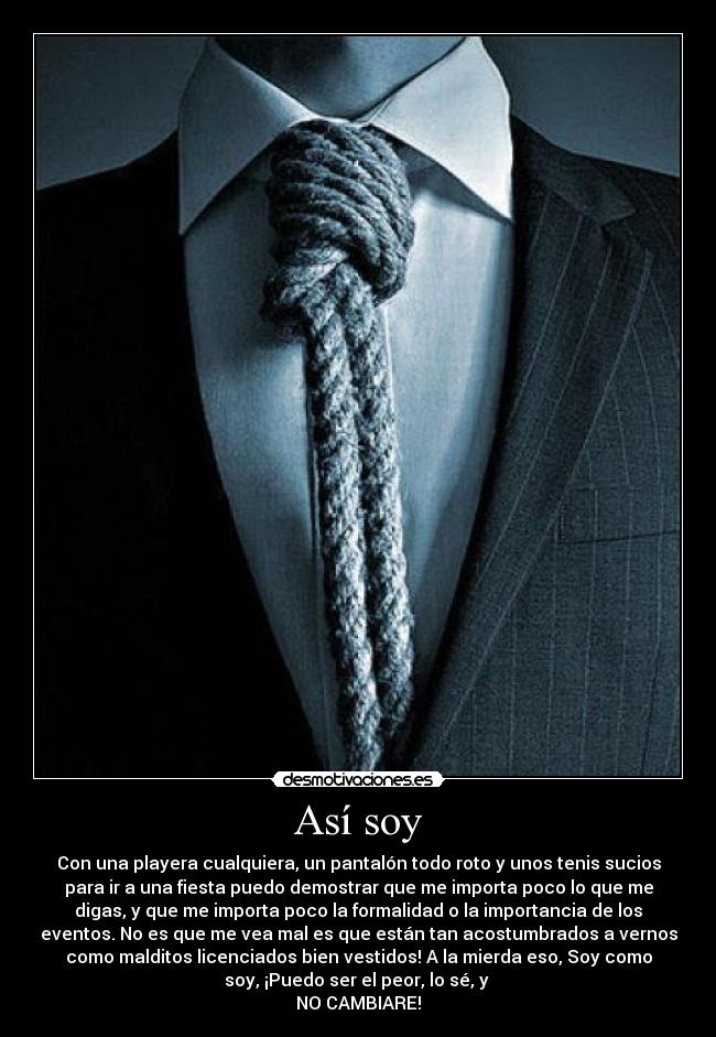 Así soy - Con una playera cualquiera, un pantalón todo roto y unos tenis sucios
para ir a una fiesta puedo demostrar que me importa poco lo que me
digas, y que me importa poco la formalidad o la importancia de los
eventos. No es que me vea mal es que están tan acostumbrados a vernos
como malditos licenciados bien vestidos! A la mierda eso, Soy como
soy, ¡Puedo ser el peor, lo sé, y 
NO CAMBIARE!