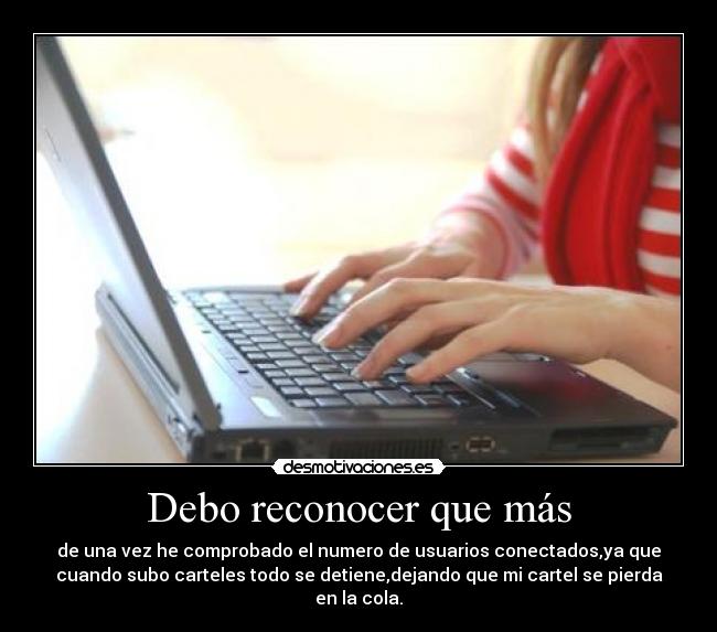 Debo reconocer que más - de una vez he comprobado el numero de usuarios conectados,ya que
cuando subo carteles todo se detiene,dejando que mi cartel se pierda
en la cola.
