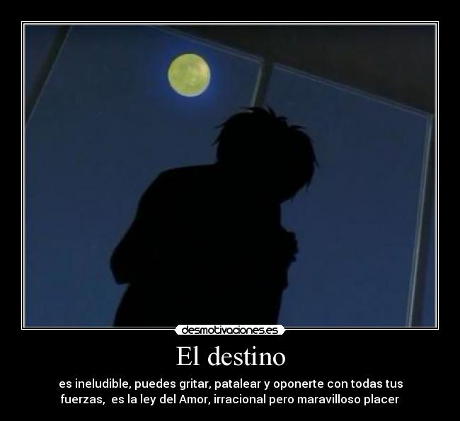El destino - es ineludible, puedes gritar, patalear y oponerte con todas tus
fuerzas, es la ley del Amor, irracional pero maravilloso placer