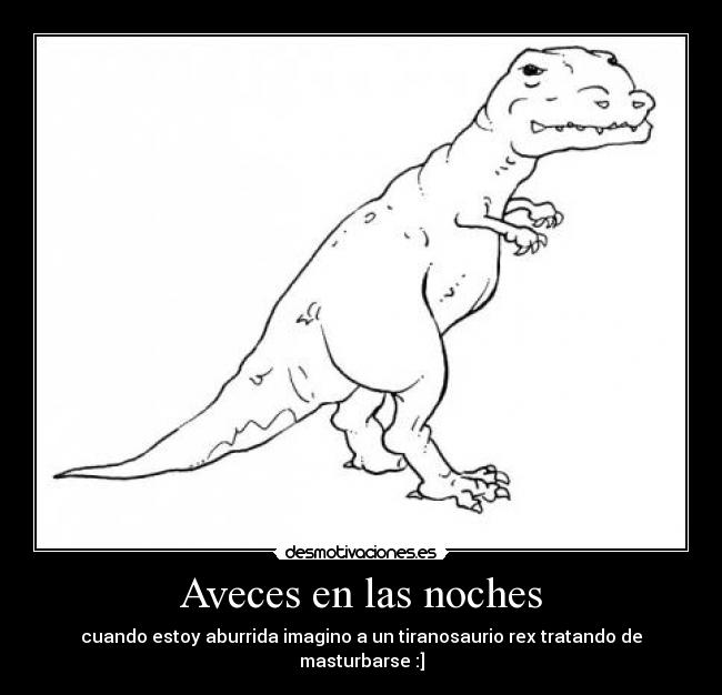 Aveces en las noches - cuando estoy aburrida imagino a un tiranosaurio rex tratando de masturbarse :]