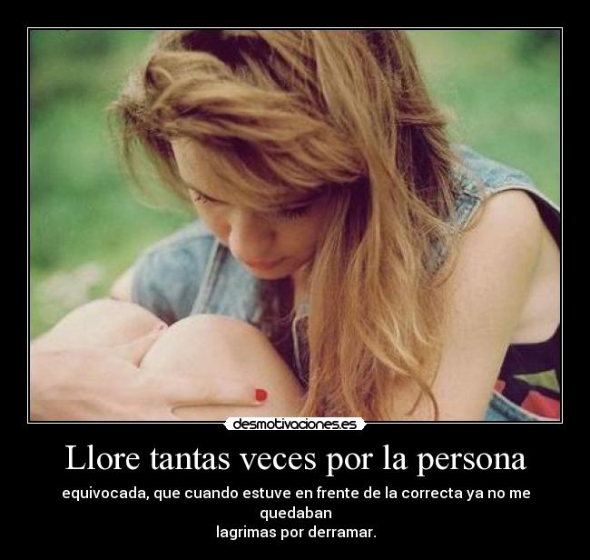 Llore tantas veces por la persona - equivocada, que cuando estuve en frente de la correcta ya no me quedaban
lagrimas por derramar.