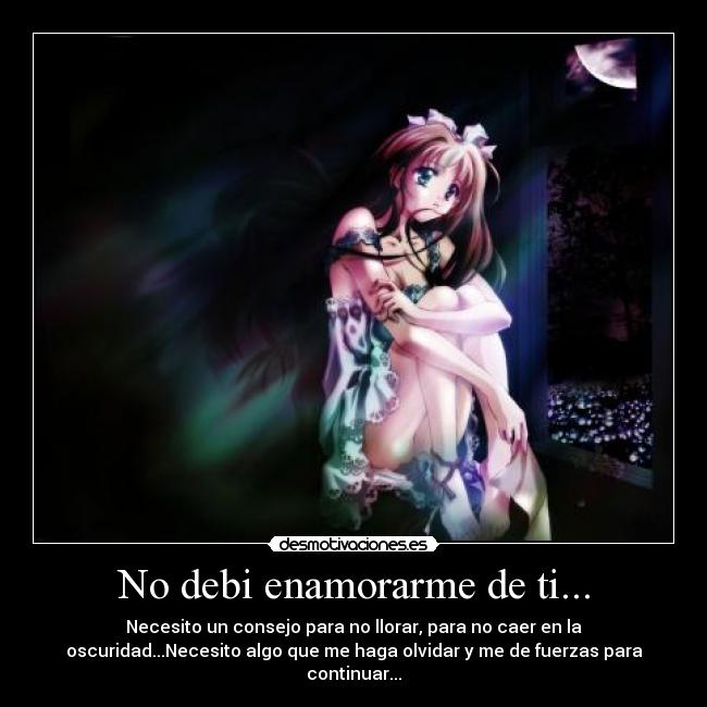 No debi enamorarme de ti... - Necesito un consejo para no llorar, para no caer en la
oscuridad...Necesito algo que me haga olvidar y me de fuerzas para
continuar...