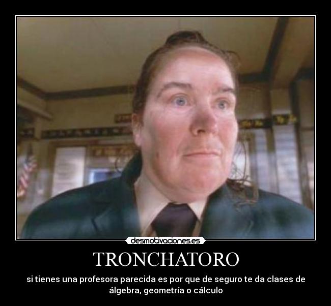 TRONCHATORO - si tienes una profesora parecida es por que de seguro te da clases de
álgebra, geometría o cálculo