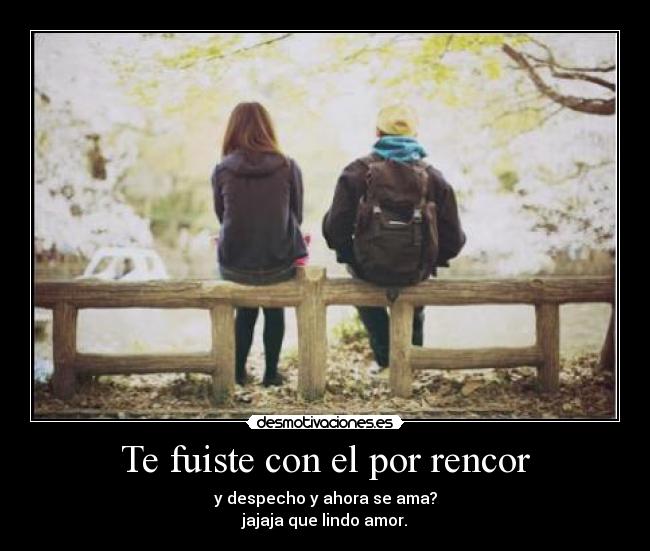 Te fuiste con el por rencor - y despecho y ahora se ama?
jajaja que lindo amor.