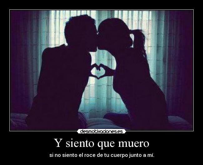 Y siento que muero - si no siento el roce de tu cuerpo junto a mí.