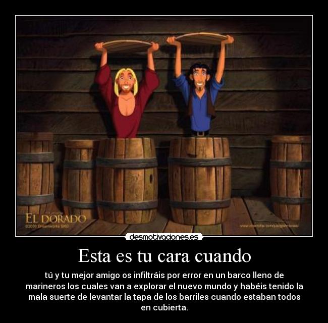 Esta es tu cara cuando - tú y tu mejor amigo os infiltráis por error en un barco lleno de
marineros los cuales van a explorar el nuevo mundo y habéis tenido la
mala suerte de levantar la tapa de los barriles cuando estaban todos
en cubierta.