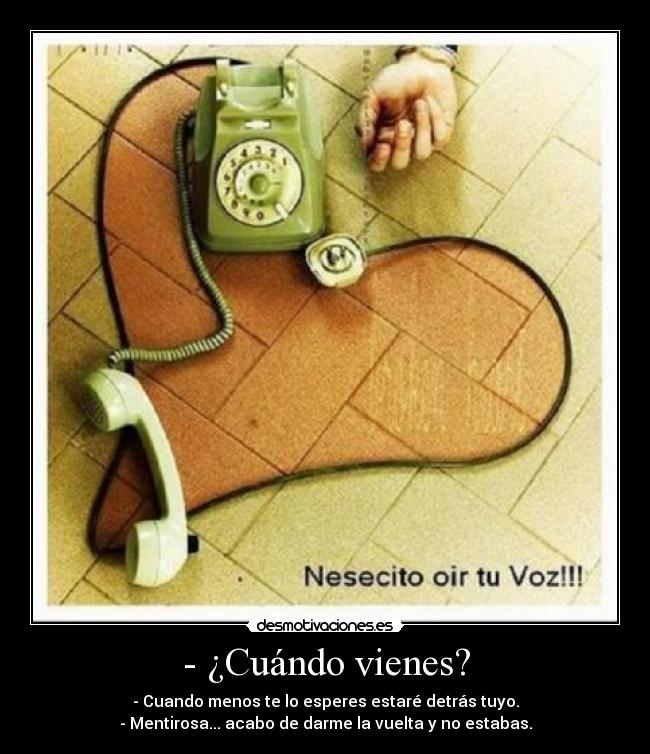 - ¿Cuándo vienes? - - Cuando menos te lo esperes estaré detrás tuyo.
- Mentirosa... acabo de darme la vuelta y no estabas.