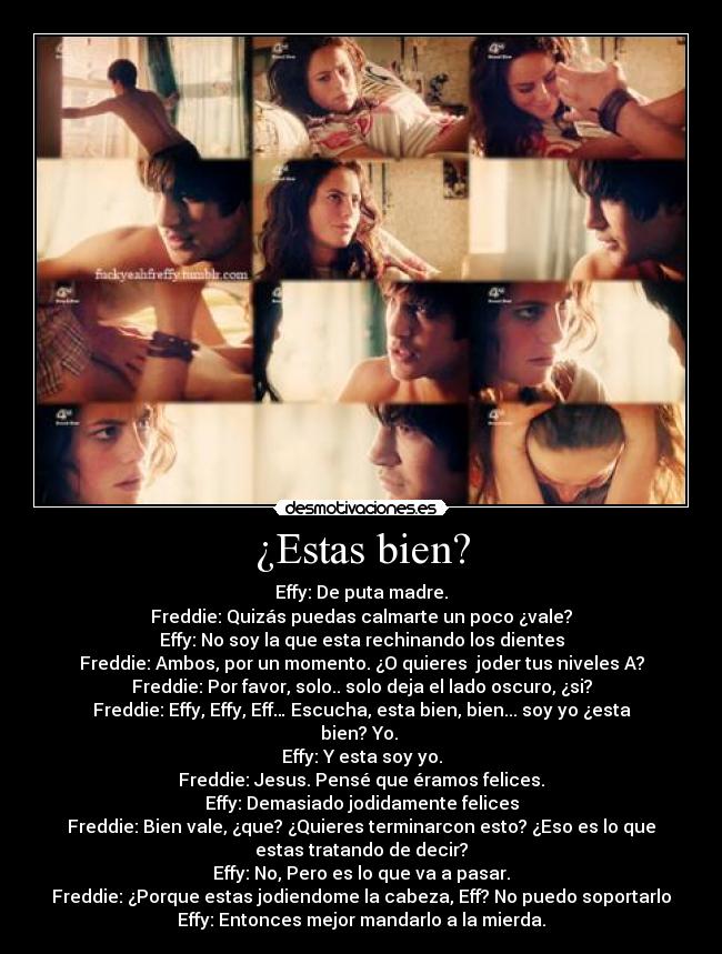 ¿Estas bien? - Effy: De puta madre.
Freddie: Quizás puedas calmarte un poco ¿vale?
Effy: No soy la que esta rechinando los dientes
Freddie: Ambos, por un momento. ¿O quieres joder tus niveles A?
Freddie: Por favor, solo.. solo deja el lado oscuro, ¿si?
Freddie: Effy, Effy, Eff… Escucha, esta bien, bien... soy yo ¿esta
bien? Yo.
Effy: Y esta soy yo.
Freddie: Jesus. Pensé que éramos felices.
Effy: Demasiado jodidamente felices
Freddie: Bien vale, ¿que? ¿Quieres terminarcon esto? ¿Eso es lo que
estas tratando de decir?
Effy: No, Pero es lo que va a pasar.
Freddie: ¿Porque estas jodiendome la cabeza, Eff? No puedo soportarlo
Effy: Entonces mejor mandarlo a la mierda.