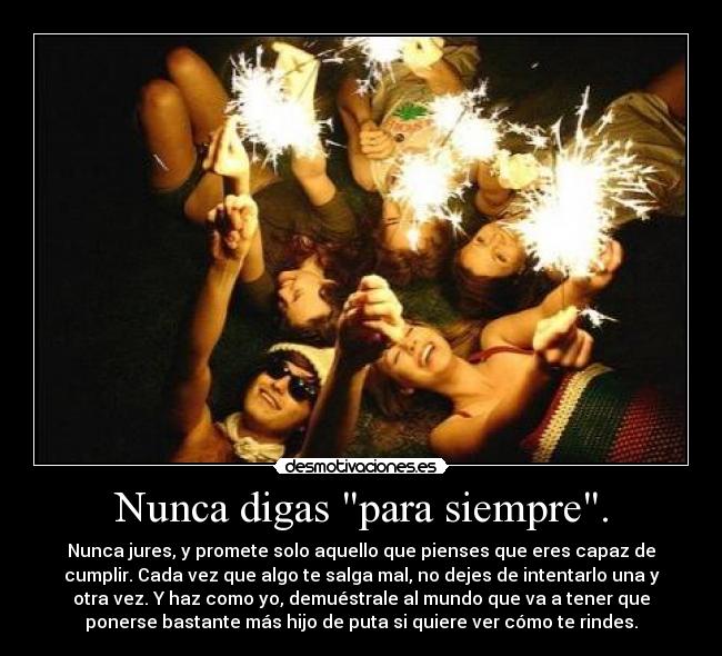 Nunca digas para siempre. - Nunca jures, y promete solo aquello que pienses que eres capaz de
cumplir. Cada vez que algo te salga mal, no dejes de intentarlo una y
otra vez. Y haz como yo, demuéstrale al mundo que va a tener que
ponerse bastante más hijo de puta si quiere ver cómo te rindes.