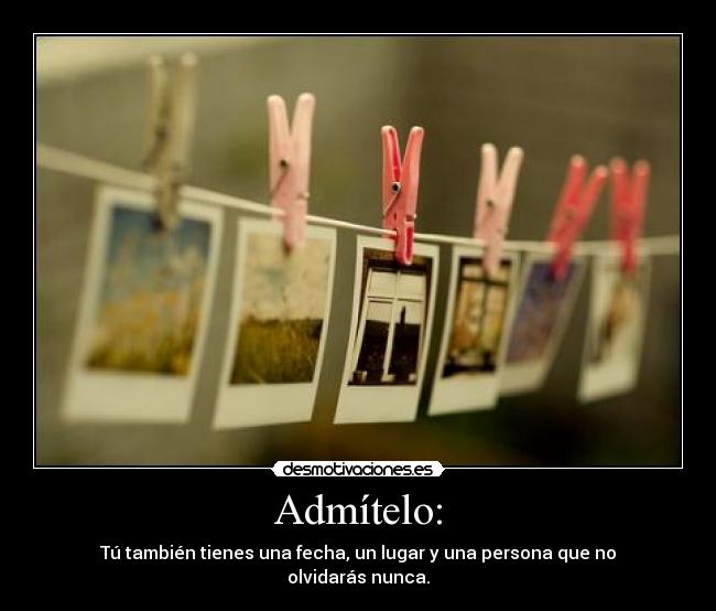 Admítelo: - Tú también tienes una fecha, un lugar y una persona que no olvidarás nunca.
