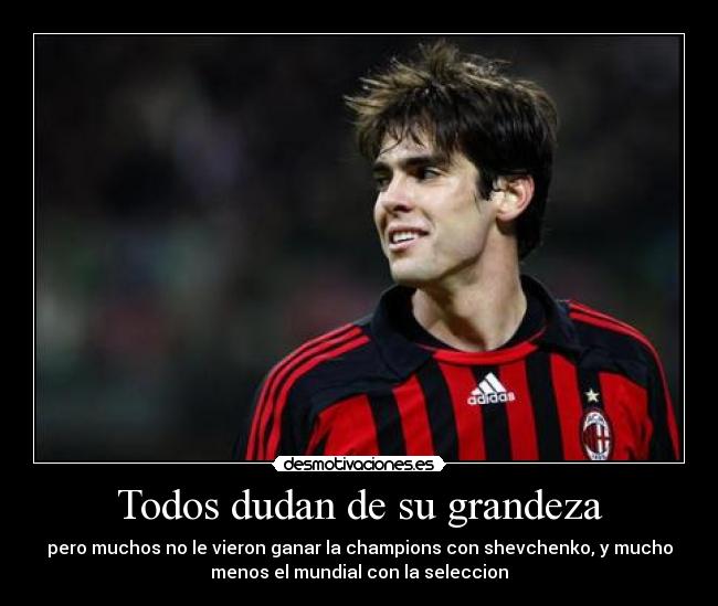 Todos dudan de su grandeza - pero muchos no le vieron ganar la champions con shevchenko, y mucho
menos el mundial con la seleccion