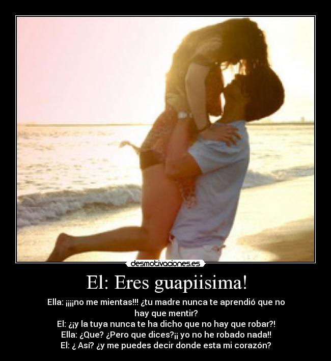 El: Eres guapiisima! - Ella: ¡¡¡¡no me mientas!!! ¿tu madre nunca te aprendió que no hay que mentir?
El: ¿¡y la tuya nunca te ha dicho que no hay que robar?!
Ella: ¿Que? ¿Pero que dices?¡¡ yo no he robado nada!!
El: ¿ Así? ¿y me puedes decir donde esta mi corazón?