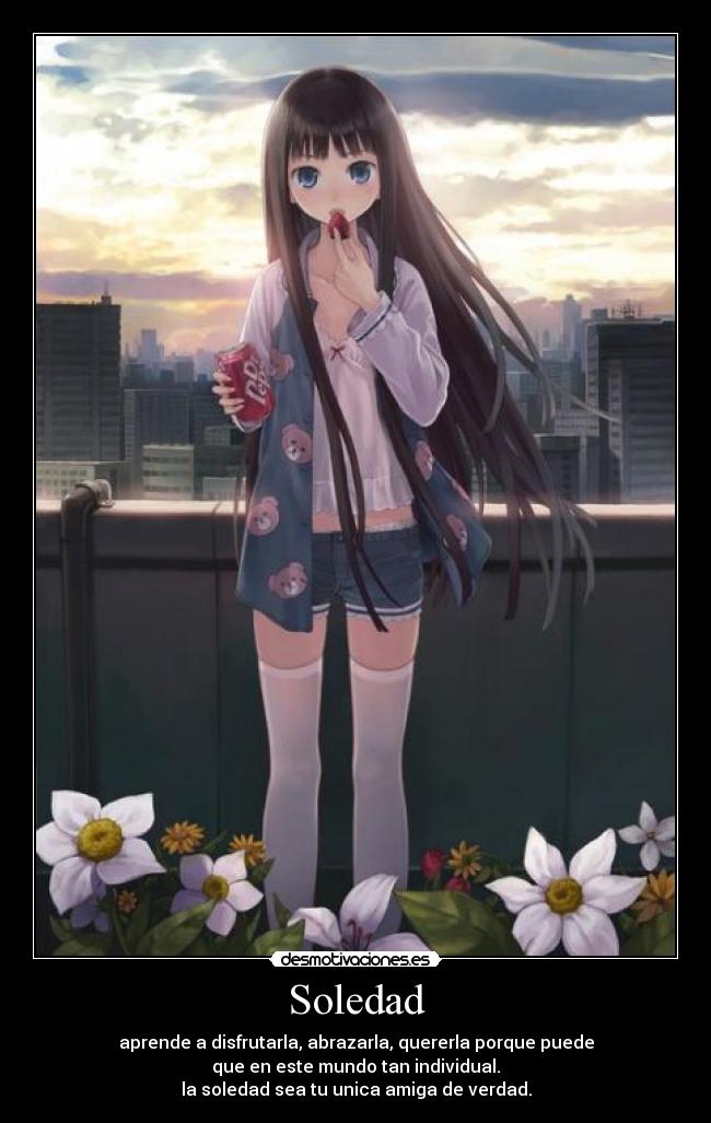 Soledad - aprende a disfrutarla, abrazarla, quererla porque puede
que en este mundo tan individual.
la soledad sea tu unica amiga de verdad.