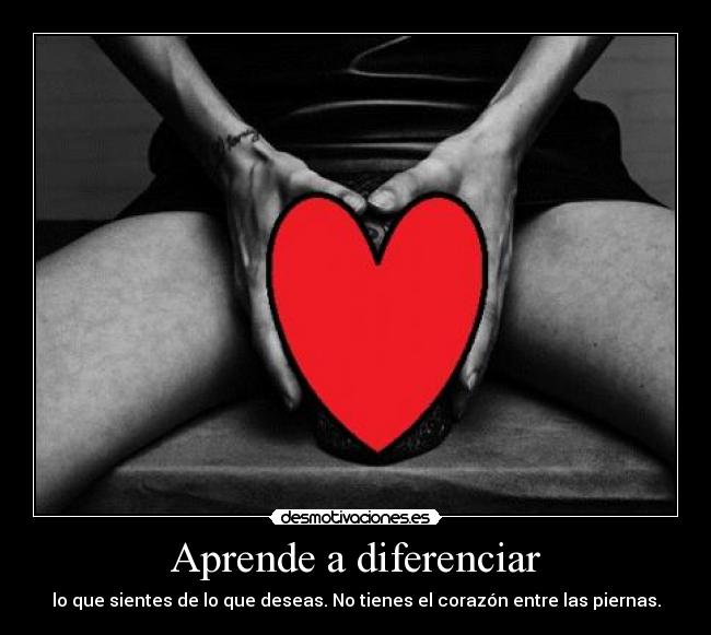 Aprende a diferenciar - lo que sientes de lo que deseas. No tienes el corazón entre las piernas.