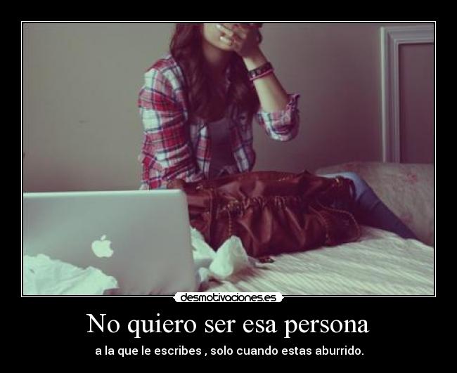 No quiero ser esa persona - a la que le escribes , solo cuando estas aburrido.