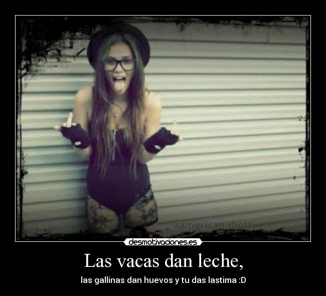 Las vacas dan leche, - las gallinas dan huevos y tu das lastima :D