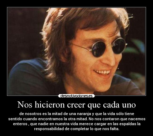 Nos hicieron creer que cada uno - de nosotros es la mitad de una naranja y que la vida sólo tiene
sentido cuando encontramos la otra mitad. No nos contaron que nacemos
enteros , que nadie en nuestra vida merece cargar en las espaldas la
responsabilidad de completar lo que nos falta.