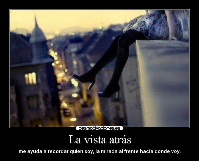 La vista atrás - me ayuda a recordar quien soy, la mirada al frente hacia donde voy.