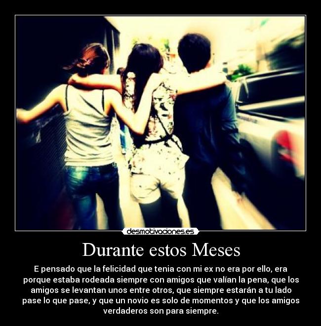 Durante estos Meses - E pensado que la felicidad que tenia con mi ex no era por ello, era
porque estaba rodeada siempre con amigos que valían la pena, que los
amigos se levantan unos entre otros, que siempre estarán a tu lado
pase lo que pase, y que un novio es solo de momentos y que los amigos
verdaderos son para siempre.