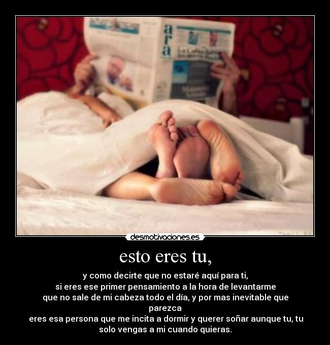 esto eres tu, - y como decirte que no estaré aquí para ti,
si eres ese primer pensamiento a la hora de levantarme
que no sale de mi cabeza todo el día, y por mas inevitable que
parezca
eres esa persona que me incita a dormir y querer soñar aunque tu, tu
solo vengas a mi cuando quieras.