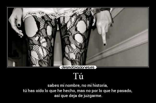 Tú - sabes mi nombre, no mi historia, 
tú has oído lo que he hecho, mas no por lo que he pasado, 
así que deja de juzgarme.