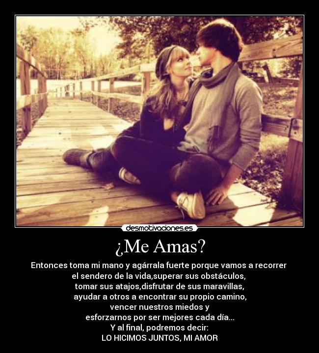 ¿Me Amas? - Entonces toma mi mano y agárrala fuerte porque vamos a recorrer 
el sendero de la vida,superar sus obstáculos, 
tomar sus atajos,disfrutar de sus maravillas,
ayudar a otros a encontrar su propio camino,
vencer nuestros miedos y
esforzarnos por ser mejores cada día...
Y al final, podremos decir:
LO HICIMOS JUNTOS, MI AMOR