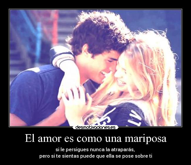 El amor es como una mariposa - si le persigues nunca la atraparás,
pero si te sientas puede que ella se pose sobre ti