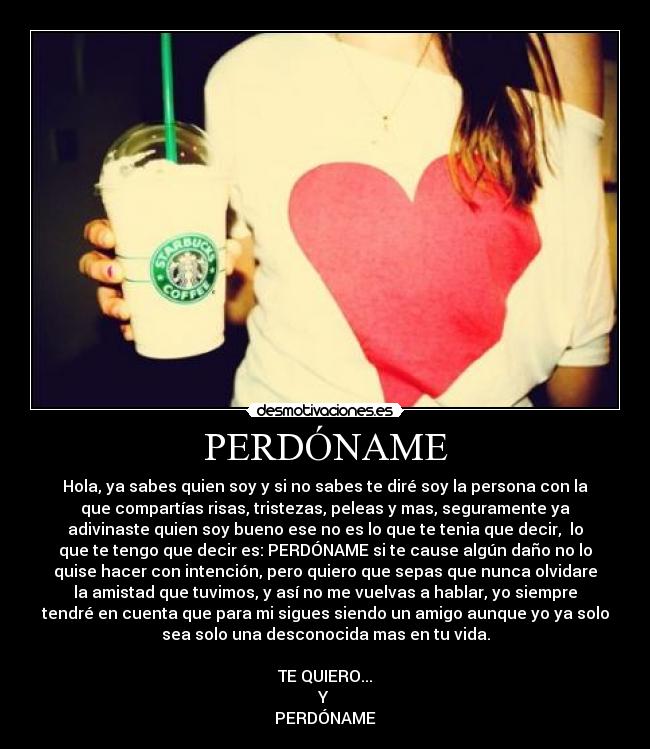 PERDÓNAME - Hola, ya sabes quien soy y si no sabes te diré soy la persona con la
que compartías risas, tristezas, peleas y mas, seguramente ya
adivinaste quien soy bueno ese no es lo que te tenia que decir,  lo
que te tengo que decir es: PERDÓNAME si te cause algún daño no lo
quise hacer con intención, pero quiero que sepas que nunca olvidare
la amistad que tuvimos, y así no me vuelvas a hablar, yo siempre
tendré en cuenta que para mi sigues siendo un amigo aunque yo ya solo
sea solo una desconocida mas en tu vida.

TE QUIERO...
Y 
PERDÓNAME