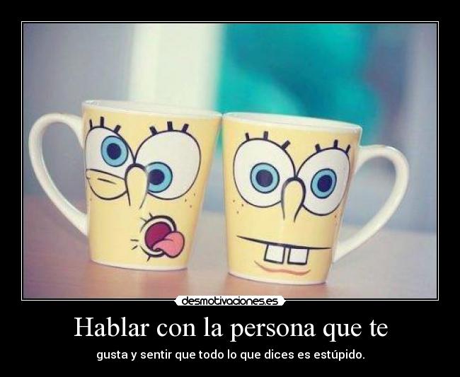 Hablar con la persona que te - gusta y sentir que todo lo que dices es estúpido.