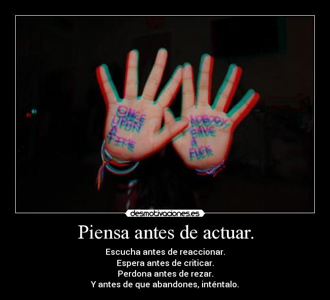 Piensa antes de actuar. - Escucha antes de reaccionar.
Espera antes de criticar.
Perdona antes de rezar.
Y antes de que abandones, inténtalo.